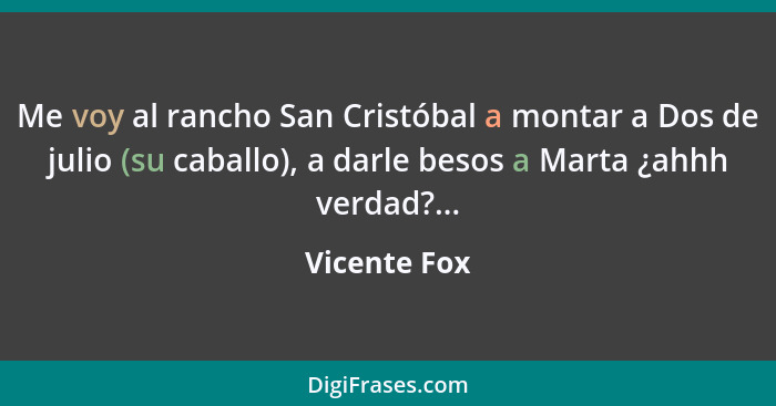 Me voy al rancho San Cristóbal a montar a Dos de julio (su caballo), a darle besos a Marta ¿ahhh verdad?...... - Vicente Fox