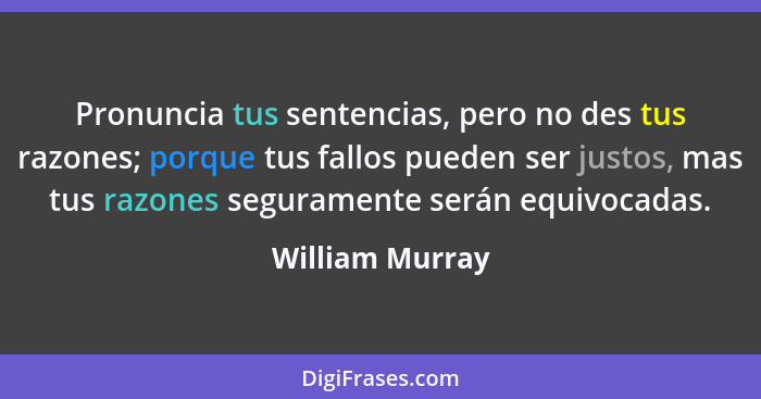 Pronuncia tus sentencias, pero no des tus razones; porque tus fallos pueden ser justos, mas tus razones seguramente serán equivocadas... - William Murray