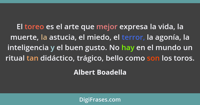 El toreo es el arte que mejor expresa la vida, la muerte, la astucia, el miedo, el terror, la agonía, la inteligencia y el buen gust... - Albert Boadella