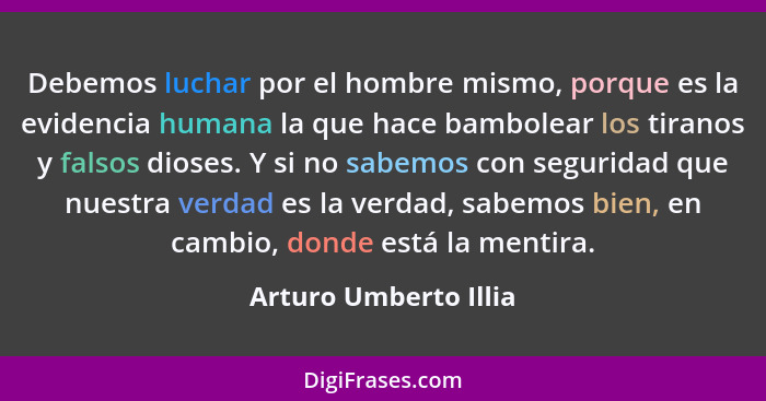 Debemos luchar por el hombre mismo, porque es la evidencia humana la que hace bambolear los tiranos y falsos dioses. Y si no sa... - Arturo Umberto Illia