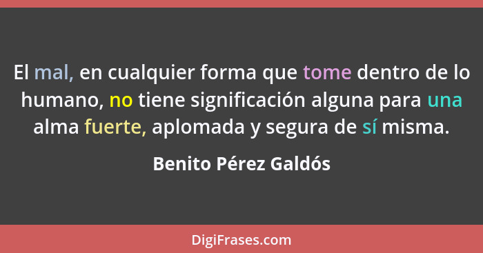 El mal, en cualquier forma que tome dentro de lo humano, no tiene significación alguna para una alma fuerte, aplomada y segura d... - Benito Pérez Galdós