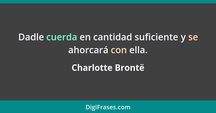 Dadle cuerda en cantidad suficiente y se ahorcará con ella.... - Charlotte Brontë