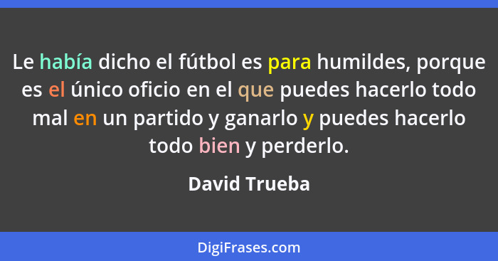 Le había dicho el fútbol es para humildes, porque es el único oficio en el que puedes hacerlo todo mal en un partido y ganarlo y puedes... - David Trueba