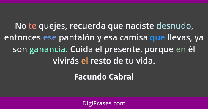 No te quejes, recuerda que naciste desnudo, entonces ese pantalón y esa camisa que llevas, ya son ganancia. Cuida el presente, porque... - Facundo Cabral