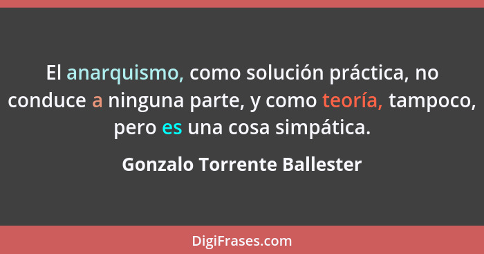 El anarquismo, como solución práctica, no conduce a ninguna parte, y como teoría, tampoco, pero es una cosa simpática.... - Gonzalo Torrente Ballester