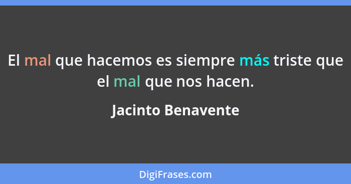 El mal que hacemos es siempre más triste que el mal que nos hacen.... - Jacinto Benavente