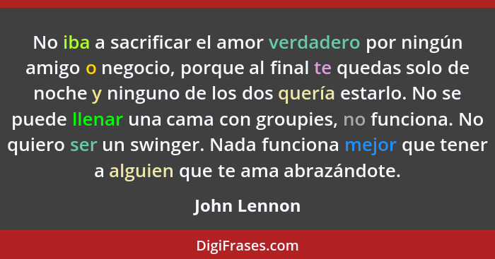 No iba a sacrificar el amor verdadero por ningún amigo o negocio, porque al final te quedas solo de noche y ninguno de los dos quería es... - John Lennon