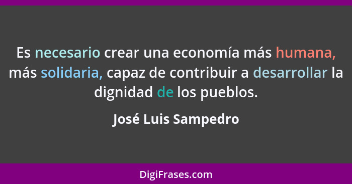 Es necesario crear una economía más humana, más solidaria, capaz de contribuir a desarrollar la dignidad de los pueblos.... - José Luis Sampedro