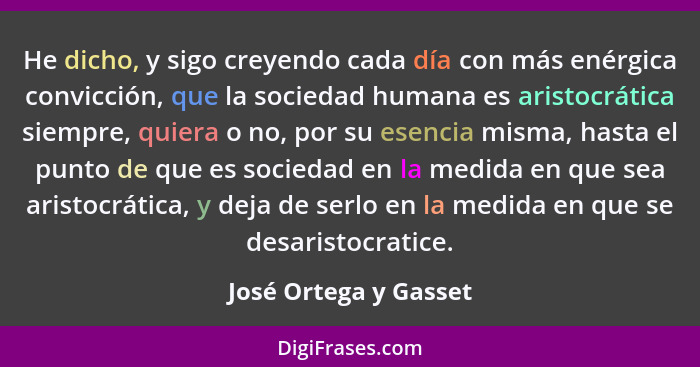 He dicho, y sigo creyendo cada día con más enérgica convicción, que la sociedad humana es aristocrática siempre, quiera o no, p... - José Ortega y Gasset