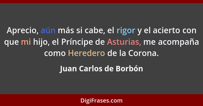 Aprecio, aún más si cabe, el rigor y el acierto con que mi hijo, el Príncipe de Asturias, me acompaña como Heredero de la Coro... - Juan Carlos de Borbón