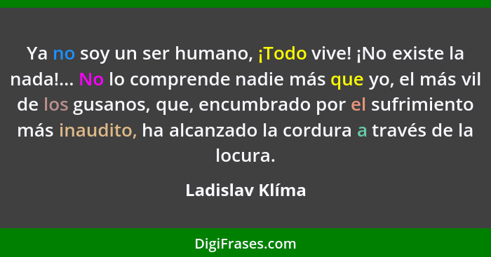 Ya no soy un ser humano, ¡Todo vive! ¡No existe la nada!... No lo comprende nadie más que yo, el más vil de los gusanos, que, encumbr... - Ladislav Klíma