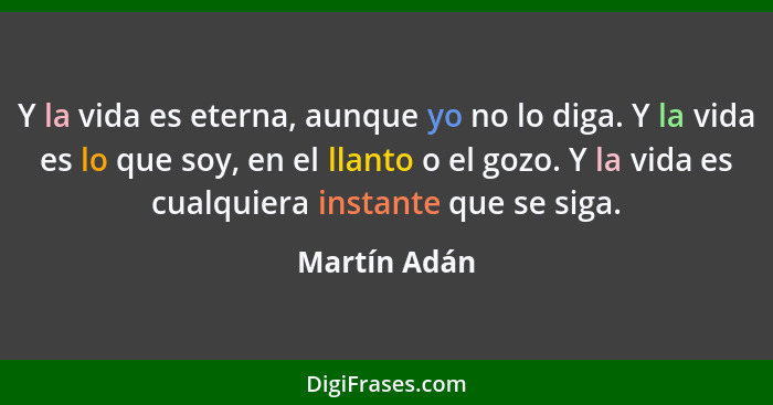 Y la vida es eterna, aunque yo no lo diga. Y la vida es lo que soy, en el llanto o el gozo. Y la vida es cualquiera instante que se siga... - Martín Adán