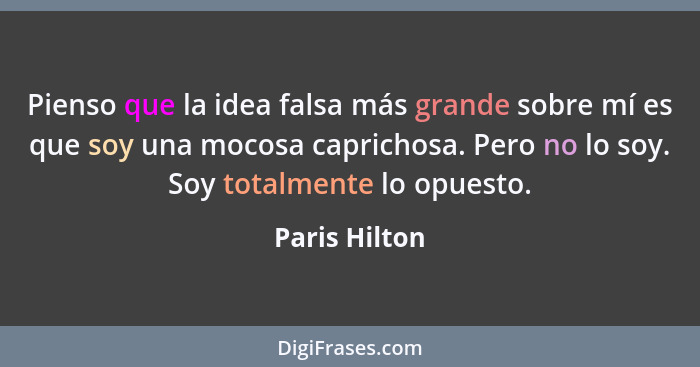 Pienso que la idea falsa más grande sobre mí es que soy una mocosa caprichosa. Pero no lo soy. Soy totalmente lo opuesto.... - Paris Hilton