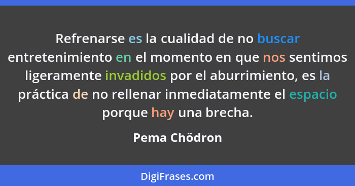 Refrenarse es la cualidad de no buscar entretenimiento en el momento en que nos sentimos ligeramente invadidos por el aburrimiento, es... - Pema Chödron