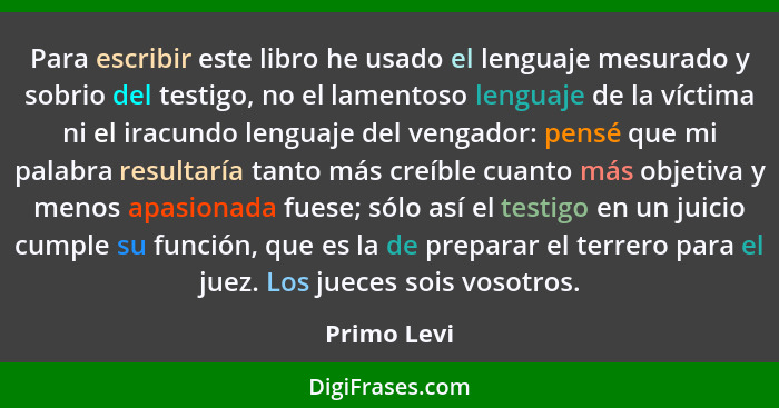 Para escribir este libro he usado el lenguaje mesurado y sobrio del testigo, no el lamentoso lenguaje de la víctima ni el iracundo lengua... - Primo Levi