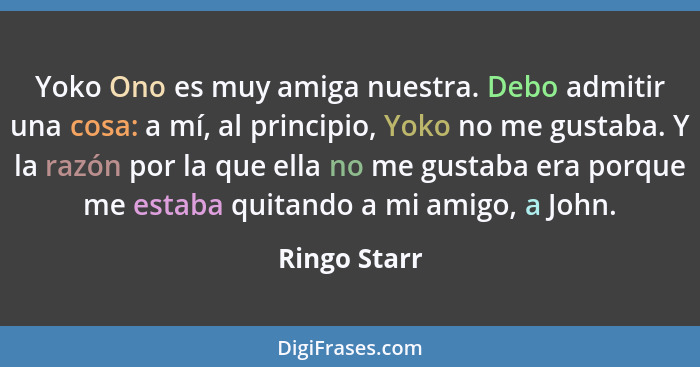 Yoko Ono es muy amiga nuestra. Debo admitir una cosa: a mí, al principio, Yoko no me gustaba. Y la razón por la que ella no me gustaba e... - Ringo Starr