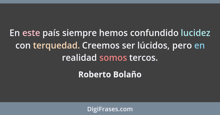 En este país siempre hemos confundido lucidez con terquedad. Creemos ser lúcidos, pero en realidad somos tercos.... - Roberto Bolaño