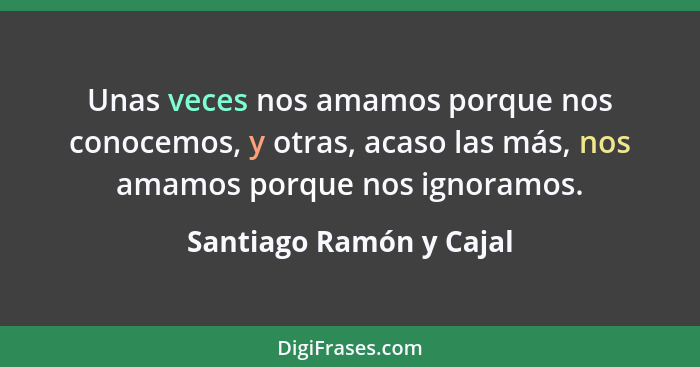 Unas veces nos amamos porque nos conocemos, y otras, acaso las más, nos amamos porque nos ignoramos.... - Santiago Ramón y Cajal