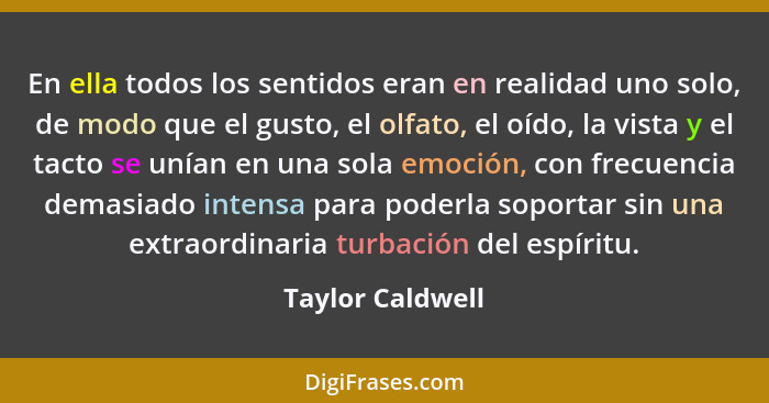 En ella todos los sentidos eran en realidad uno solo, de modo que el gusto, el olfato, el oído, la vista y el tacto se unían en una... - Taylor Caldwell