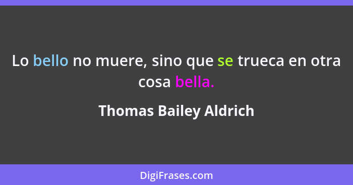 Lo bello no muere, sino que se trueca en otra cosa bella.... - Thomas Bailey Aldrich