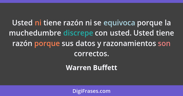 Usted ni tiene razón ni se equivoca porque la muchedumbre discrepe con usted. Usted tiene razón porque sus datos y razonamientos son... - Warren Buffett