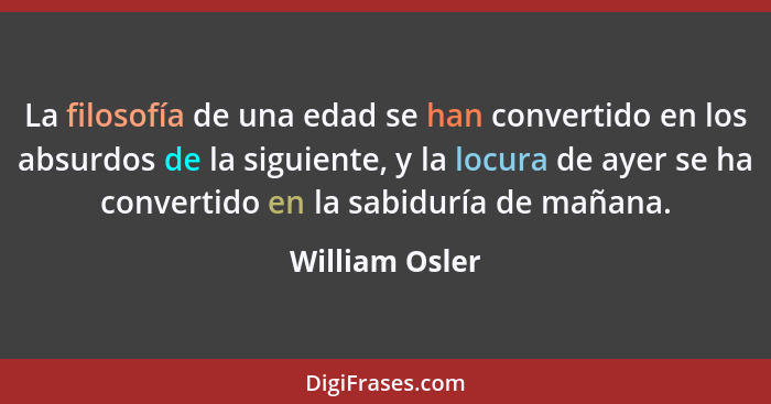 La filosofía de una edad se han convertido en los absurdos de la siguiente, y la locura de ayer se ha convertido en la sabiduría de ma... - William Osler