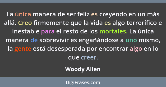 La única manera de ser feliz es creyendo en un más allá. Creo firmemente que la vida es algo terrorífico e inestable para el resto de lo... - Woody Allen