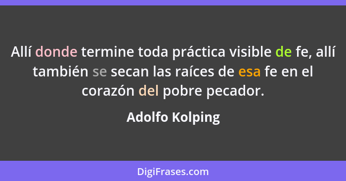 Allí donde termine toda práctica visible de fe, allí también se secan las raíces de esa fe en el corazón del pobre pecador.... - Adolfo Kolping