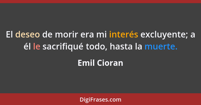 El deseo de morir era mi interés excluyente; a él le sacrifiqué todo, hasta la muerte.... - Emil Cioran