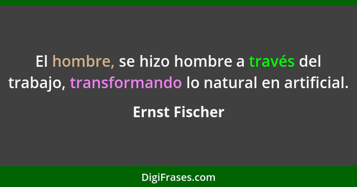 El hombre, se hizo hombre a través del trabajo, transformando lo natural en artificial.... - Ernst Fischer