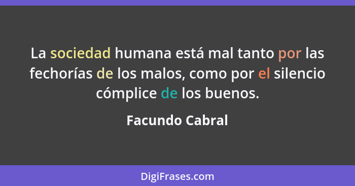 La sociedad humana está mal tanto por las fechorías de los malos, como por el silencio cómplice de los buenos.... - Facundo Cabral