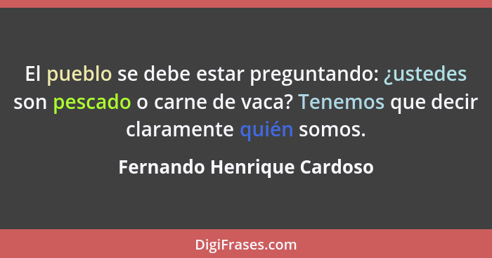 El pueblo se debe estar preguntando: ¿ustedes son pescado o carne de vaca? Tenemos que decir claramente quién somos.... - Fernando Henrique Cardoso