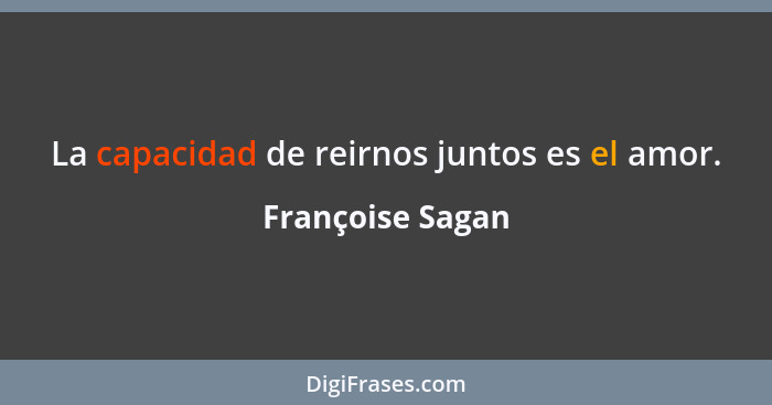 La capacidad de reirnos juntos es el amor.... - Françoise Sagan
