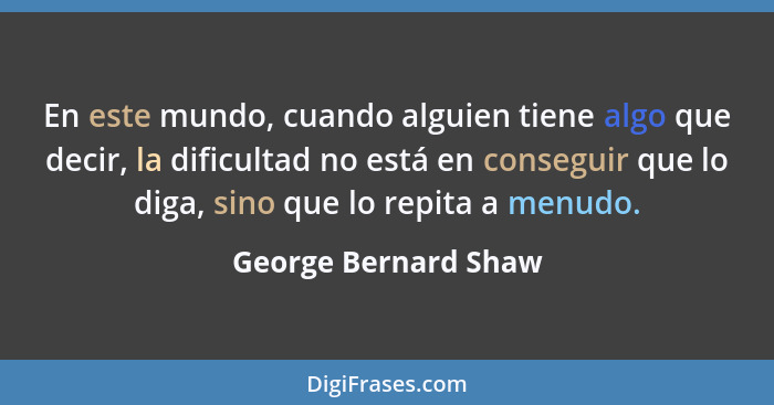 En este mundo, cuando alguien tiene algo que decir, la dificultad no está en conseguir que lo diga, sino que lo repita a menudo.... - George Bernard Shaw