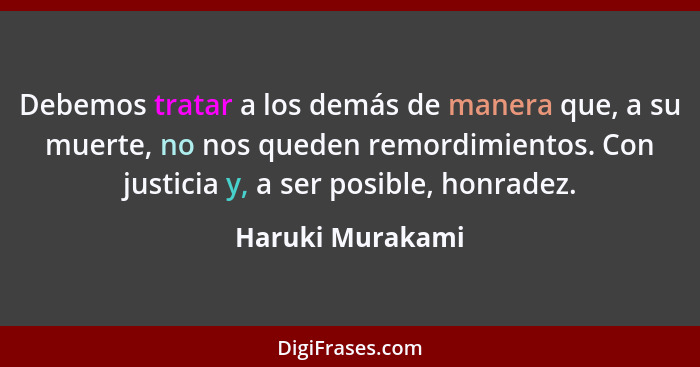 Debemos tratar a los demás de manera que, a su muerte, no nos queden remordimientos. Con justicia y, a ser posible, honradez.... - Haruki Murakami