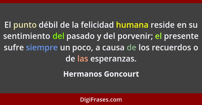 El punto débil de la felicidad humana reside en su sentimiento del pasado y del porvenir; el presente sufre siempre un poco, a cau... - Hermanos Goncourt