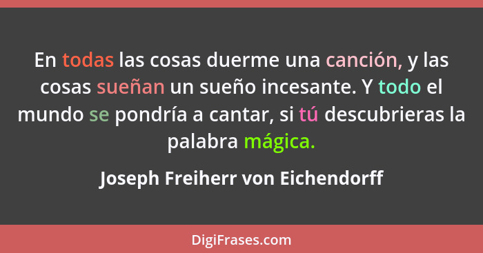 En todas las cosas duerme una canción, y las cosas sueñan un sueño incesante. Y todo el mundo se pondría a cantar, s... - Joseph Freiherr von Eichendorff