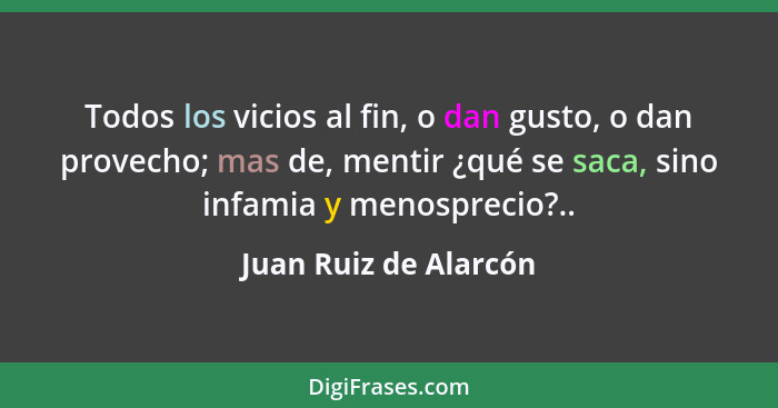 Todos los vicios al fin, o dan gusto, o dan provecho; mas de, mentir ¿qué se saca, sino infamia y menosprecio?..... - Juan Ruiz de Alarcón