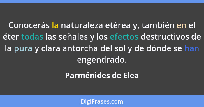 Conocerás la naturaleza etérea y, también en el éter todas las señales y los efectos destructivos de la pura y clara antorcha del... - Parménides de Elea