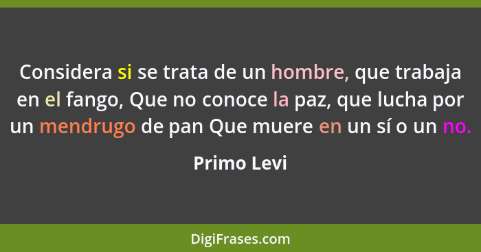 Considera si se trata de un hombre, que trabaja en el fango, Que no conoce la paz, que lucha por un mendrugo de pan Que muere en un sí o... - Primo Levi