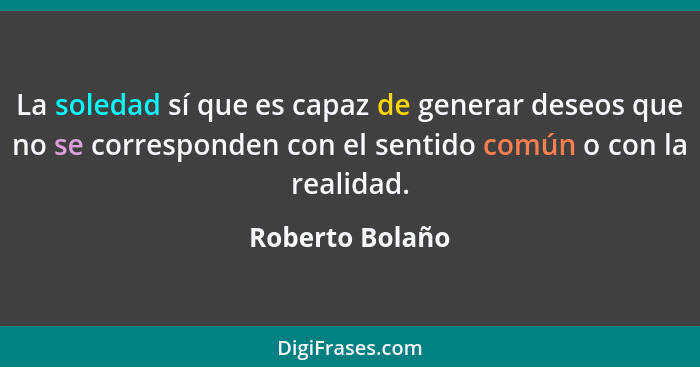 La soledad sí que es capaz de generar deseos que no se corresponden con el sentido común o con la realidad.... - Roberto Bolaño