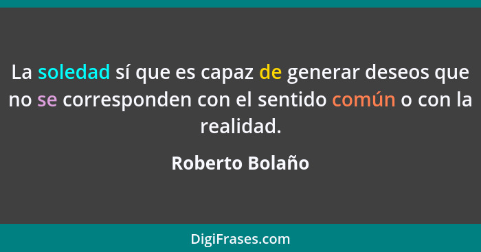 La soledad sí que es capaz de generar deseos que no se corresponden con el sentido común o con la realidad.... - Roberto Bolaño