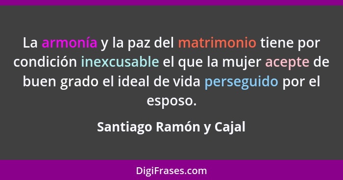 La armonía y la paz del matrimonio tiene por condición inexcusable el que la mujer acepte de buen grado el ideal de vida pers... - Santiago Ramón y Cajal