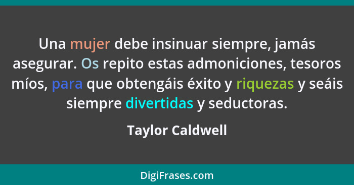 Una mujer debe insinuar siempre, jamás asegurar. Os repito estas admoniciones, tesoros míos, para que obtengáis éxito y riquezas y s... - Taylor Caldwell