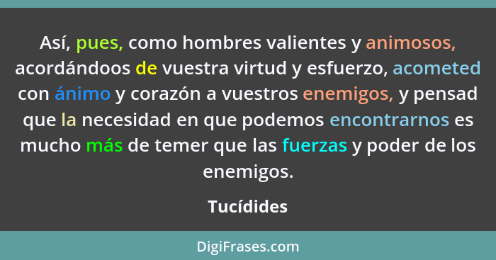 Así, pues, como hombres valientes y animosos, acordándoos de vuestra virtud y esfuerzo, acometed con ánimo y corazón a vuestros enemigos,... - Tucídides