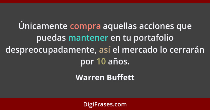 Únicamente compra aquellas acciones que puedas mantener en tu portafolio despreocupadamente, así el mercado lo cerrarán por 10 años.... - Warren Buffett