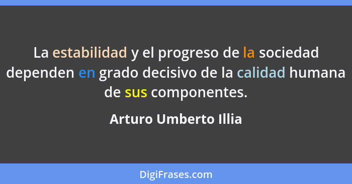 La estabilidad y el progreso de la sociedad dependen en grado decisivo de la calidad humana de sus componentes.... - Arturo Umberto Illia