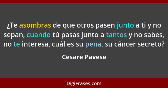 ¿Te asombras de que otros pasen junto a ti y no sepan, cuando tú pasas junto a tantos y no sabes, no te interesa, cuál es su pena, su... - Cesare Pavese