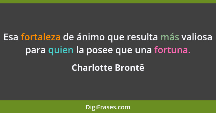 Esa fortaleza de ánimo que resulta más valiosa para quien la posee que una fortuna.... - Charlotte Brontë