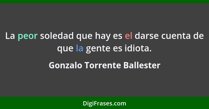 La peor soledad que hay es el darse cuenta de que la gente es idiota.... - Gonzalo Torrente Ballester